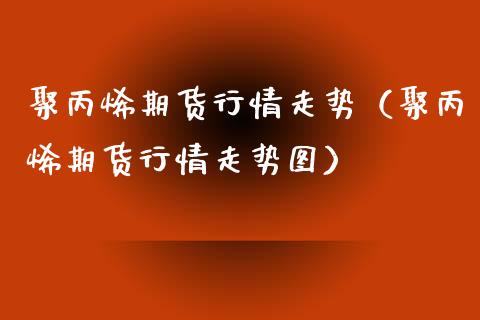 聚丙烯期货行情走势（聚丙烯期货行情走势图）