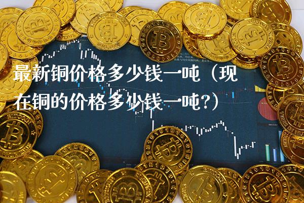 最新铜价格多少钱一吨（现在铜的价格多少钱一吨?）_https://www.boyangwujin.com_期货直播间_第1张