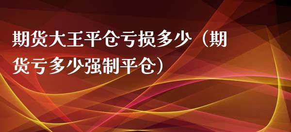 期货大王平仓亏损多少（期货亏多少强制平仓）