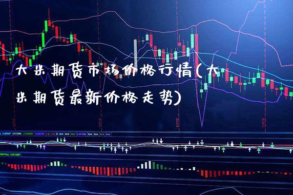 大米期货市场价格行情(大米期货最新价格走势)