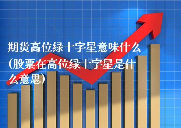 期货高位绿十字星意味什么(股票在高位绿十字星是什么意思)
