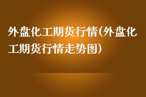 外盘化工期货行情(外盘化工期货行情走势图)_https://www.boyangwujin.com_期货科普_第1张
