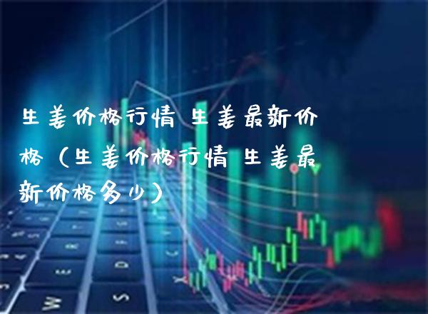 生姜价格行情 生姜最新价格（生姜价格行情 生姜最新价格多少）_https://www.boyangwujin.com_期货直播间_第1张