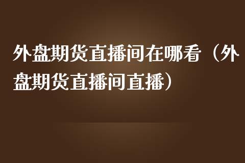 外盘期货直播间在哪看（外盘期货直播间直播）