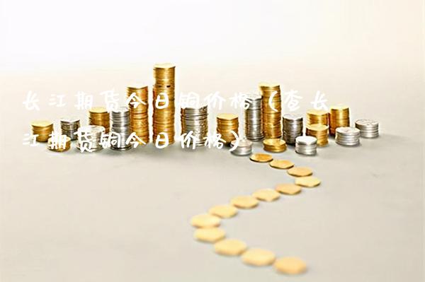 长江期货今日铜价格（查长江期货铜今日价格）_https://www.boyangwujin.com_期货直播间_第1张