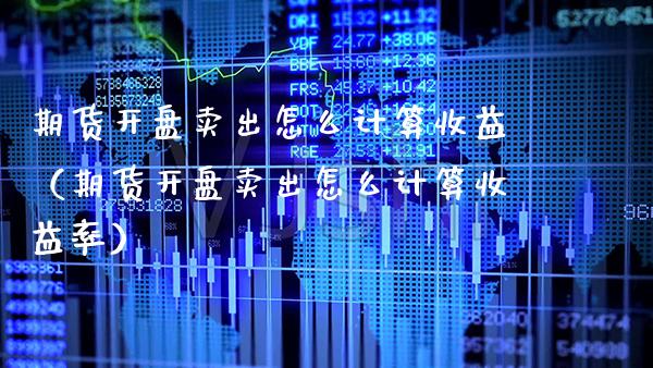 期货开盘卖出怎么计算收益（期货开盘卖出怎么计算收益率）