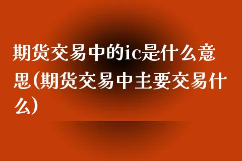 期货交易中的ic是什么意思(期货交易中主要交易什么)_https://www.boyangwujin.com_期货开户_第1张