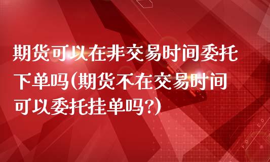 期货可以在非交易时间委托下单吗(期货不在交易时间可以委托挂单吗?)_https://www.boyangwujin.com_期货直播间_第1张