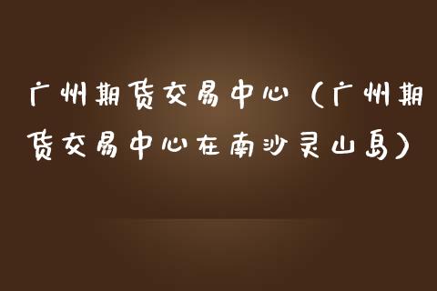 广州期货交易中心（广州期货交易中心在南沙灵山岛）_https://www.boyangwujin.com_期货直播间_第1张