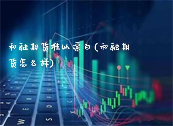 和融期货难以漂白(和融期货怎么样)_https://www.boyangwujin.com_白银期货_第1张