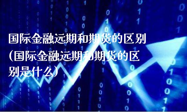 国际金融远期和期货的区别(国际金融远期和期货的区别是什么)