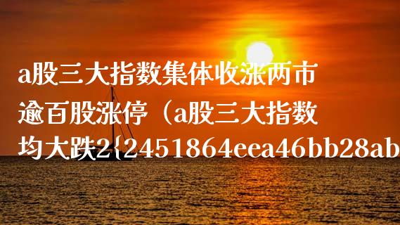 a股三大指数集体收涨两市逾百股涨停（a股三大指数均大跌2%）_https://www.boyangwujin.com_黄金期货_第1张