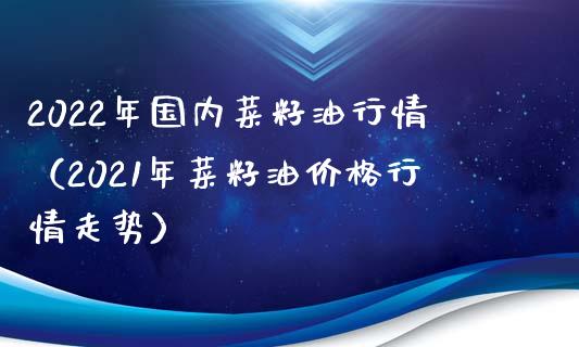 2022年国内菜籽油行情（2021年菜籽油价格行情走势）