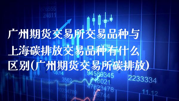 广州期货交易所交易品种与上海碳排放交易品种有什么区别(广州期货交易所碳排放)