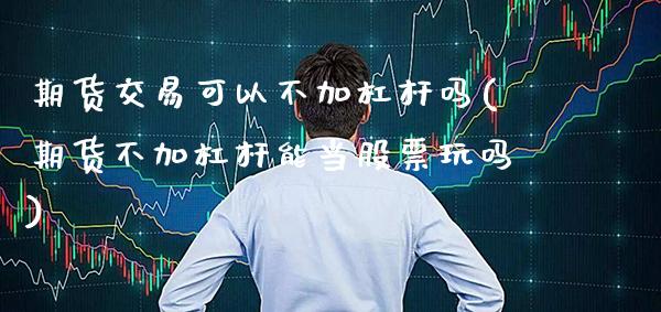 期货交易可以不加杠杆吗(期货不加杠杆能当股票玩吗)