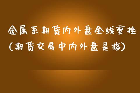 金属系期货内外盘全线重挫(期货交易中内外盘是指)