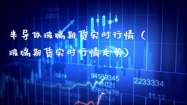 半导体玻璃期货实时行情（玻璃期货实时行情走势）_https://www.boyangwujin.com_期货直播间_第1张