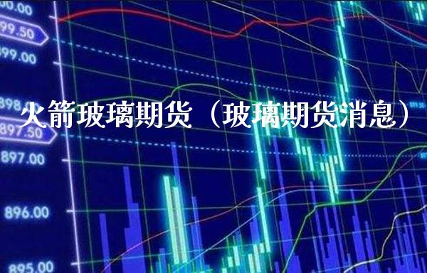 火箭玻璃期货（玻璃期货消息）