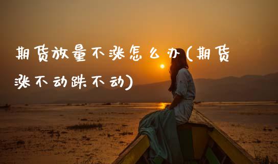 期货放量不涨怎么办(期货涨不动跌不动)_https://www.boyangwujin.com_内盘期货_第1张