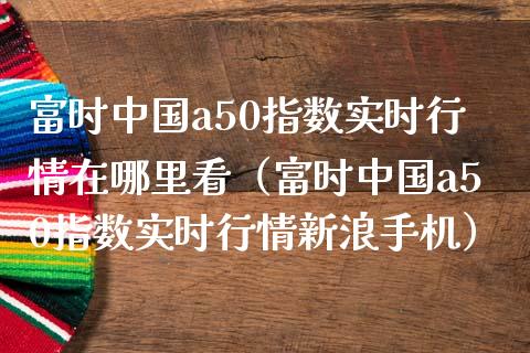 富时中国a50指数实时行情在哪里看（富时中国a50指数实时行情新浪手机）