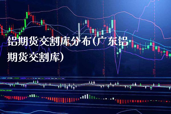 铝期货交割库分布(广东铝期货交割库)_https://www.boyangwujin.com_纳指期货_第1张