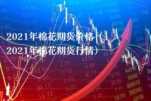 2021年棉花期货价格（2021年棉花期货行情）_https://www.boyangwujin.com_原油期货_第1张
