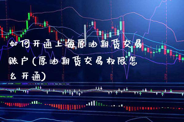 如何开通上海原油期货交易账户(原油期货交易权限怎么开通)