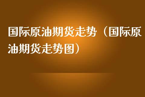 国际原油期货走势（国际原油期货走势图）