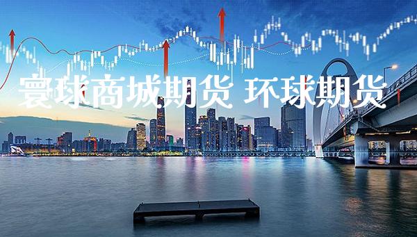 寰球商城期货 环球期货_https://www.boyangwujin.com_期货直播间_第1张