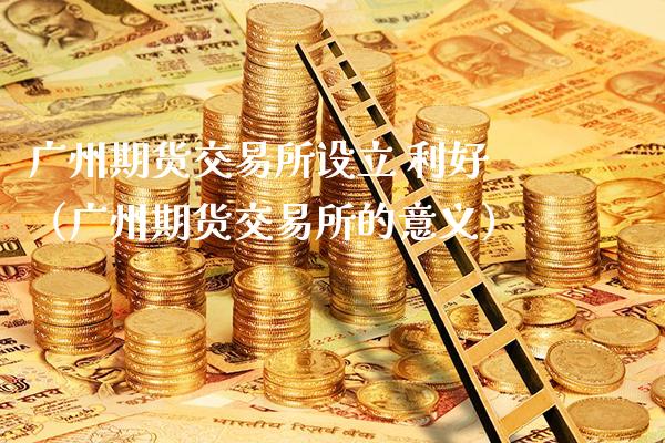 广州期货交易所设立 利好（广州期货交易所的意义）