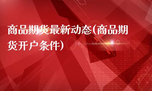 商品期货最新动态(商品期货开户条件)_https://www.boyangwujin.com_期货开户_第1张