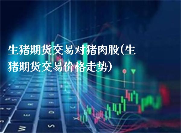 生猪期货交易对猪肉股(生猪期货交易价格走势)_https://www.boyangwujin.com_黄金期货_第1张