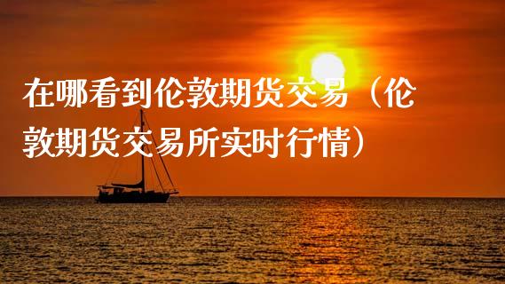 在哪看到伦敦期货交易（伦敦期货交易所实时行情）_https://www.boyangwujin.com_期货直播间_第1张