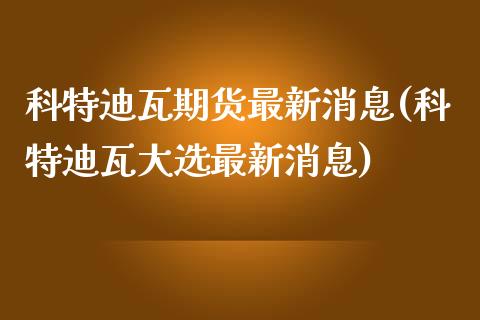 科特迪瓦期货最新消息(科特迪瓦大选最新消息)_https://www.boyangwujin.com_期货直播间_第1张
