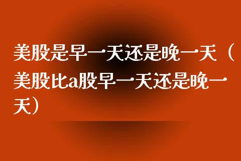 美股是早一天还是晚一天（美股比a股早一天还是晚一天）_https://www.boyangwujin.com_期货直播间_第1张