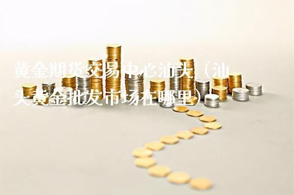 黄金期货交易中心汕头（汕头黄金批发市场在哪里）_https://www.boyangwujin.com_道指期货_第1张