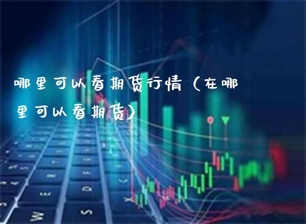 哪里可以看期货行情（在哪里可以看期货）_https://www.boyangwujin.com_期货直播间_第1张