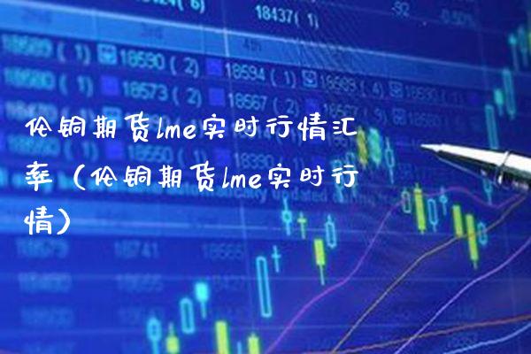 伦铜期货lme实时行情汇率（伦铜期货lme实时行情）_https://www.boyangwujin.com_期货直播间_第1张