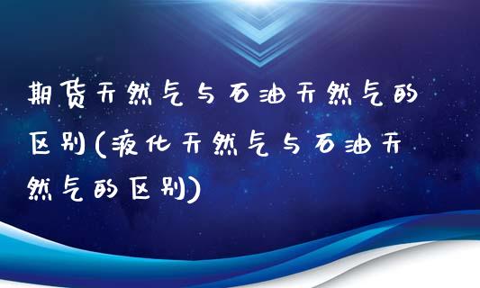 期货天然气与石油天然气的区别(液化天然气与石油天然气的区别)