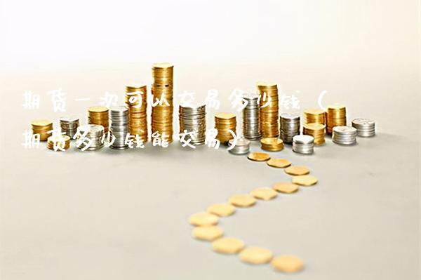 期货一次可以交易多少钱（期货多少钱能交易）_https://www.boyangwujin.com_期货直播间_第1张