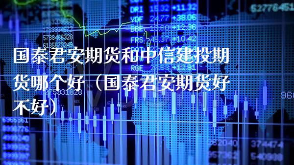 国泰君安期货和中信建投期货哪个好（国泰君安期货好不好）