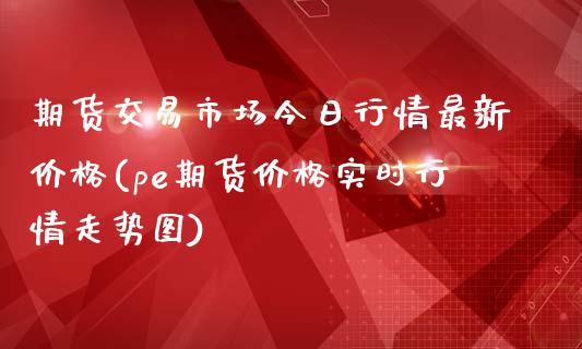期货交易市场今日行情最新价格(pe期货价格实时行情走势图)