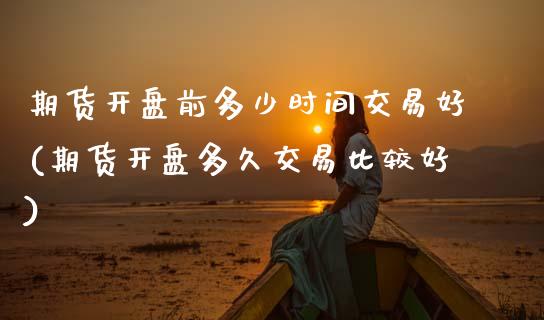 期货开盘前多少时间交易好(期货开盘多久交易比较好)