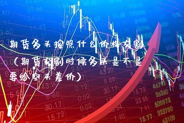 期货多头按照什么价格交割（期货交割时候多头是不是要给空头差价）_https://www.boyangwujin.com_期货直播间_第1张