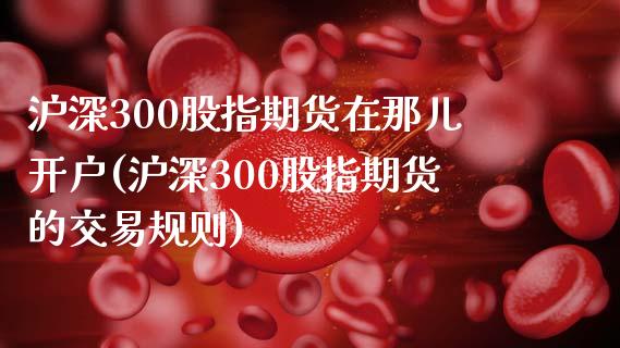沪深300股指期货在那儿开户(沪深300股指期货的交易规则)_https://www.boyangwujin.com_期货直播间_第1张