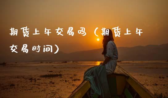 期货上午交易吗（期货上午交易时间）_https://www.boyangwujin.com_期货直播间_第1张