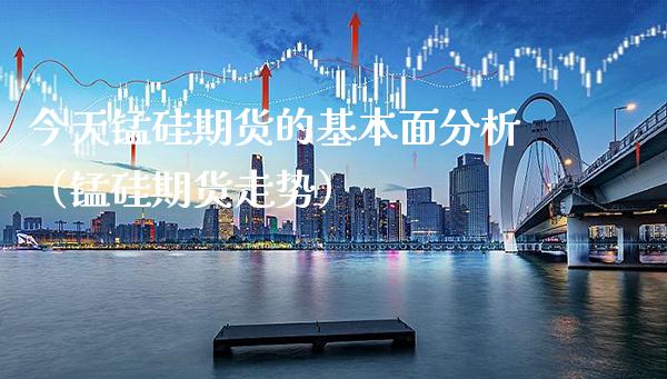 今天锰硅期货的基本面分析（锰硅期货走势）_https://www.boyangwujin.com_期货直播间_第1张