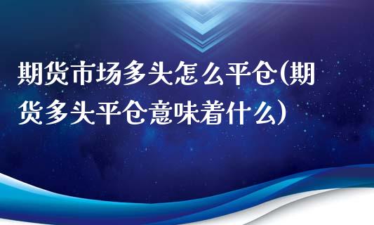 期货市场多头怎么平仓(期货多头平仓意味着什么)