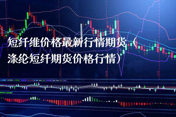 短纤维价格最新行情期货（涤纶短纤期货价格行情）_https://www.boyangwujin.com_期货直播间_第1张