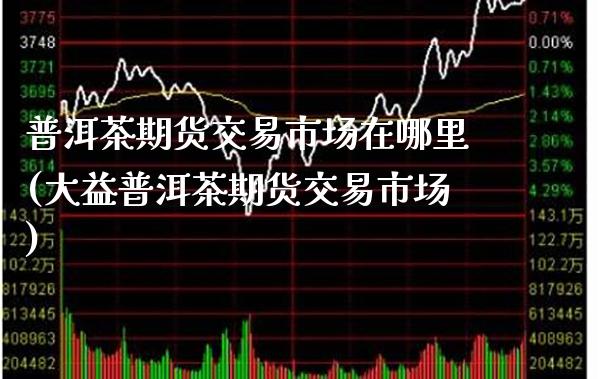 普洱茶期货交易市场在哪里(大益普洱茶期货交易市场)_https://www.boyangwujin.com_白银期货_第1张